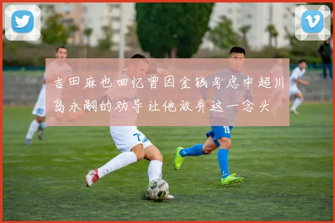 吉田麻也回忆曾因金钱考虑中超川岛永嗣的劝导让他放弃这一念头