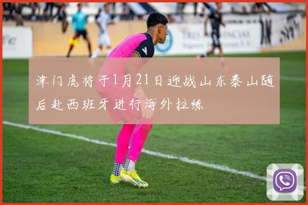 津门虎将于1月21日迎战山东泰山随后赴西班牙进行海外拉练