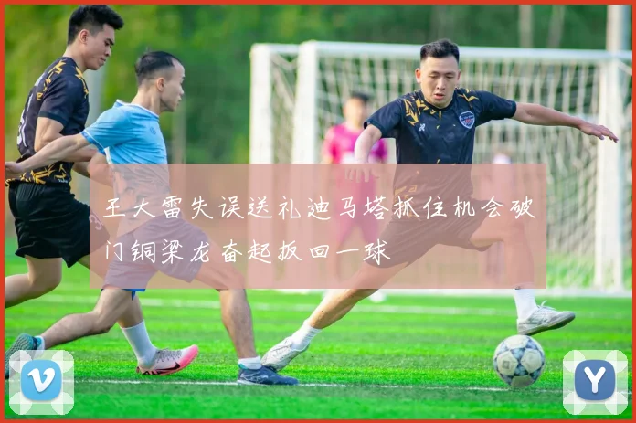 王大雷失误送礼迪马塔抓住机会破门铜梁龙奋起扳回一球