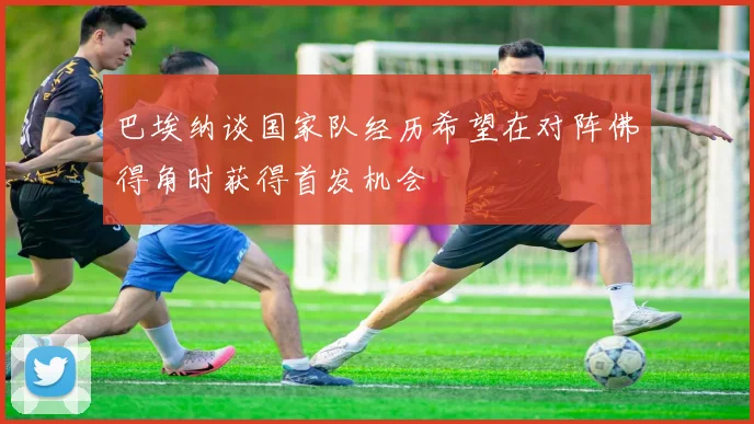 巴埃纳谈国家队经历希望在对阵佛得角时获得首发机会