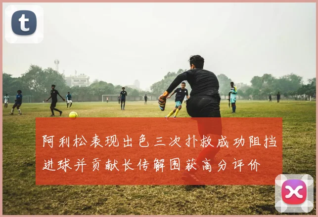 阿利松表现出色三次扑救成功阻挡进球并贡献长传解围获高分评价