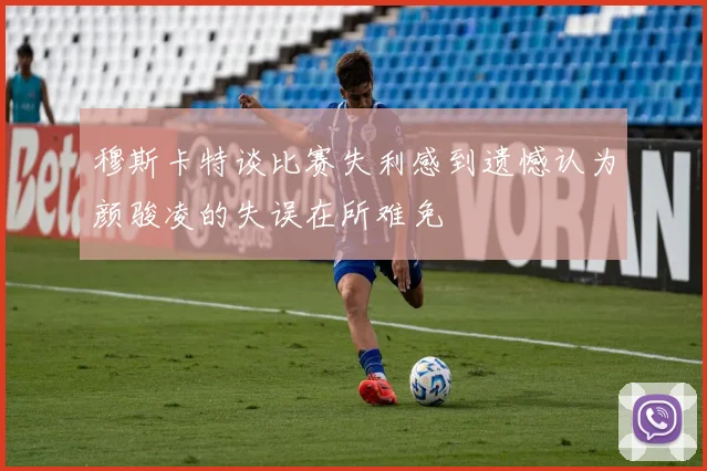 穆斯卡特谈比赛失利感到遗憾认为颜骏凌的失误在所难免
