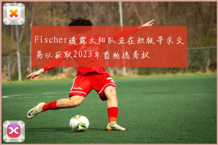 Fischer透露太阳队正在积极寻求交易以获取2023年首轮选秀权