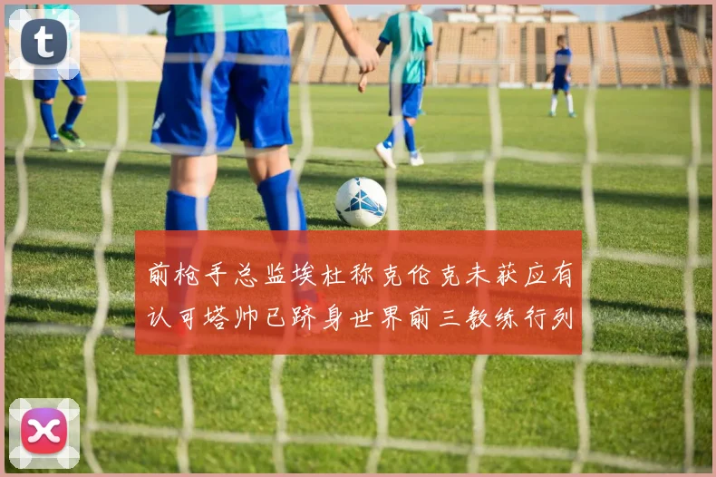 前枪手总监埃杜称克伦克未获应有认可塔帅已跻身世界前三教练行列