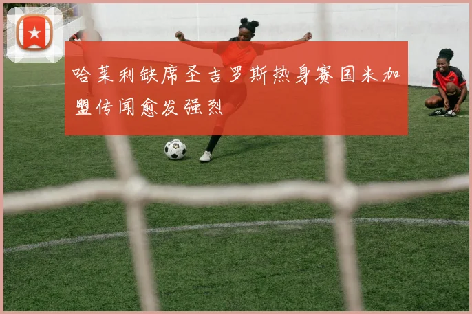 哈莱利缺席圣吉罗斯热身赛国米加盟传闻愈发强烈
