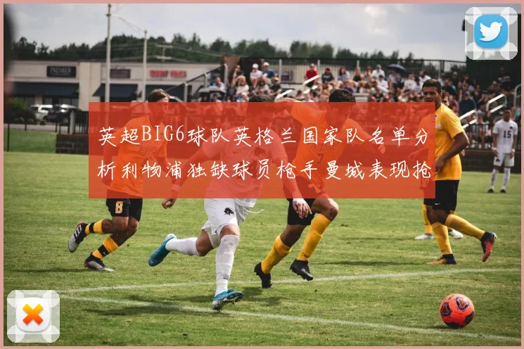 英超BIG6球队英格兰国家队名单分析利物浦独缺球员枪手曼城表现抢眼