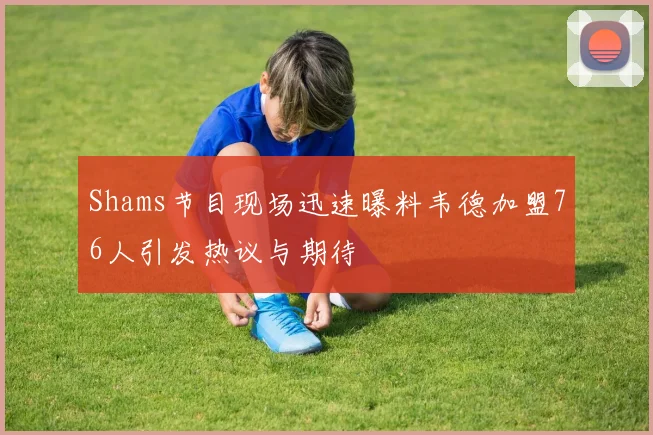 Shams节目现场迅速曝料韦德加盟76人引发热议与期待