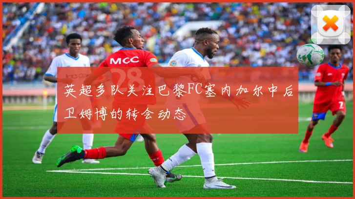 英超多队关注巴黎FC塞内加尔中后卫姆博的转会动态
