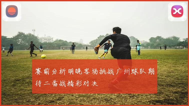 赛前分析明晚客场挑战广州球队期待二番战精彩对决
