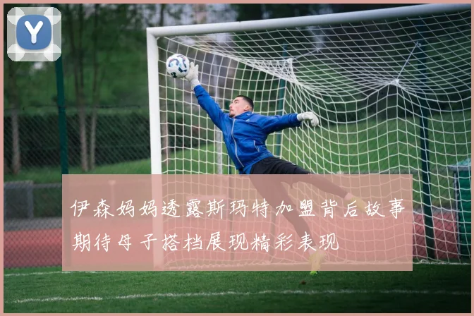 伊森妈妈透露斯玛特加盟背后故事期待母子搭档展现精彩表现