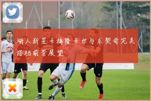 湖人新星卡梅隆卡尔与东契奇完美搭档前景展望
