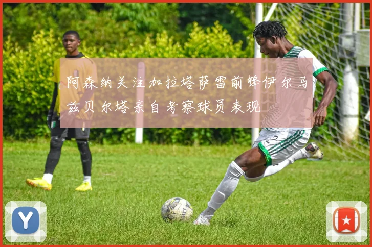 阿森纳关注加拉塔萨雷前锋伊尔马兹贝尔塔亲自考察球员表现