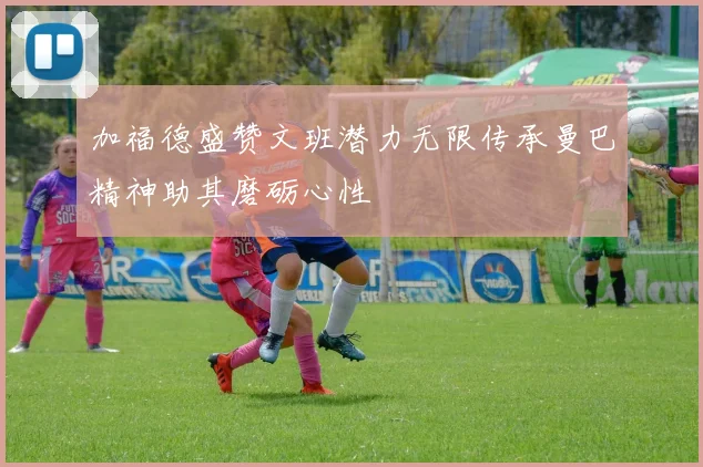 加福德盛赞文班潜力无限传承曼巴精神助其磨砺心性