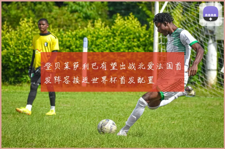 登贝莱萨利巴有望出战北爱法国首发阵容接近世界杯首发配置