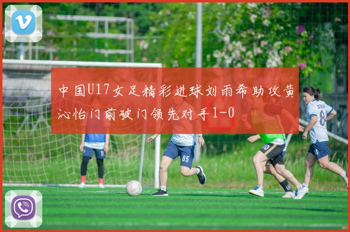 中国U17女足精彩进球刘雨希助攻黄沁怡门前破门领先对手1-0