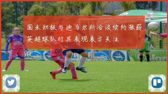 国米积极与迪马尔科洽谈续约涨薪英超球队对其表现表示关注