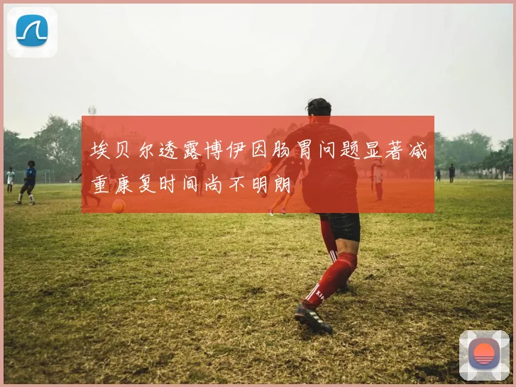 埃贝尔透露博伊因肠胃问题显著减重康复时间尚不明朗