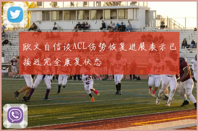 欧文自信谈ACL伤势恢复进展表示已接近完全康复状态