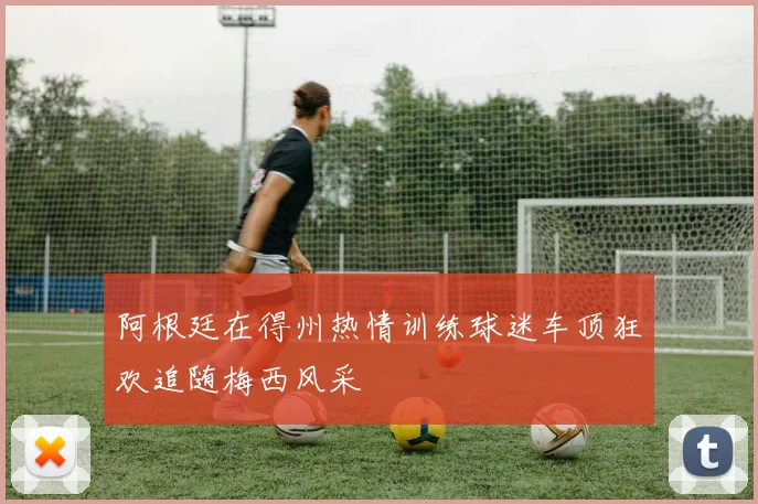 阿根廷在得州热情训练球迷车顶狂欢追随梅西风采