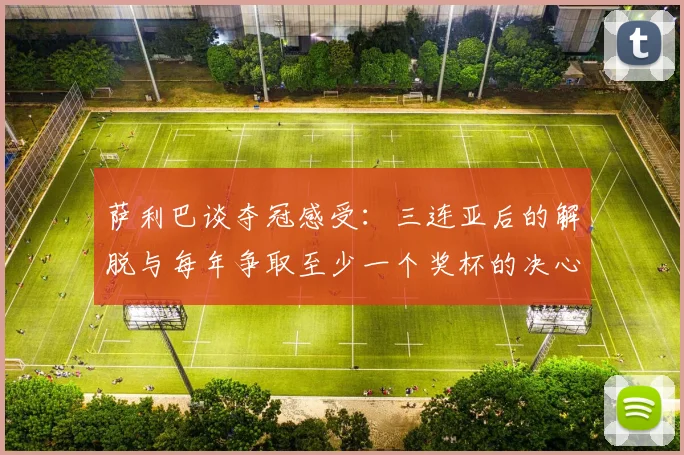 萨利巴谈夺冠感受：三连亚后的解脱与每年争取至少一个奖杯的决心