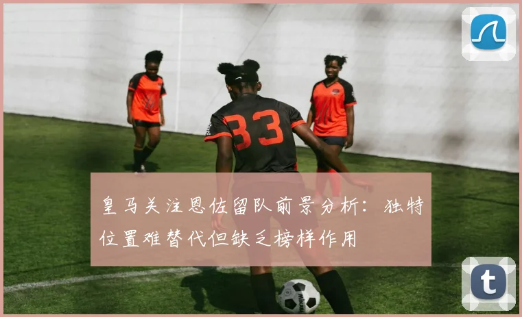 皇马关注恩佐留队前景分析：独特位置难替代但缺乏榜样作用
