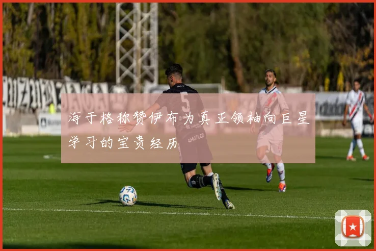 海于格称赞伊布为真正领袖向巨星学习的宝贵经历