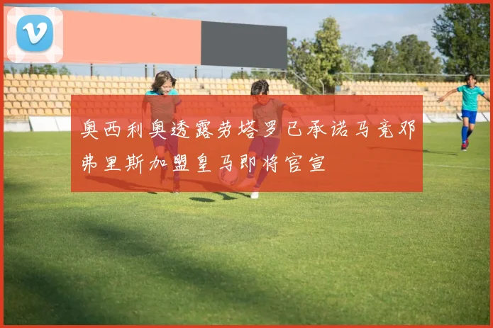 奥西利奥透露劳塔罗已承诺马竞邓弗里斯加盟皇马即将官宣